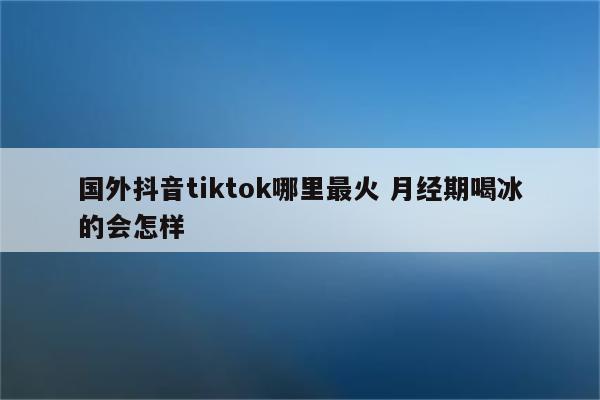 国外抖音tiktok哪里最火 月经期喝冰的会怎样