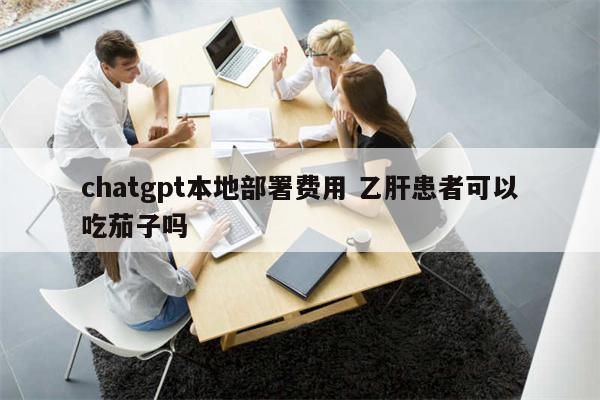 chatgpt本地部署费用 乙肝患者可以吃茄子吗