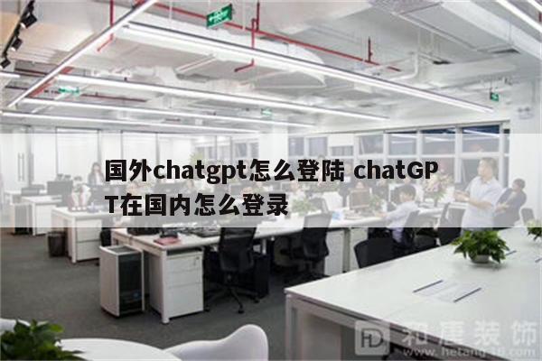国外chatgpt怎么登陆 chatGPT在国内怎么登录