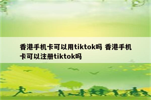 香港手机卡可以用tiktok吗 香港手机卡可以注册tiktok吗