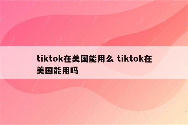 tiktok在美国能用么 tiktok在美国能用吗