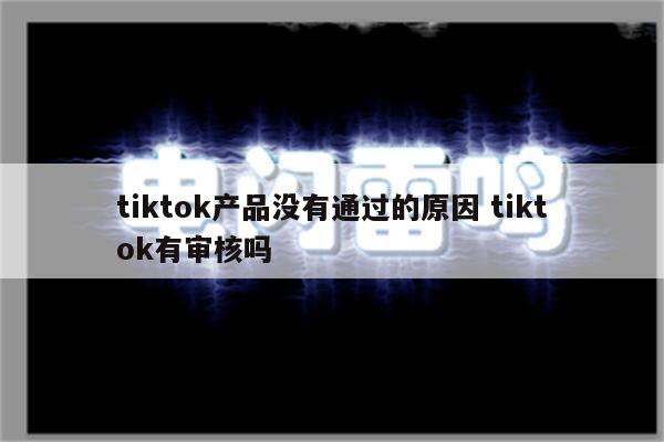tiktok产品没有通过的原因 tiktok有审核吗