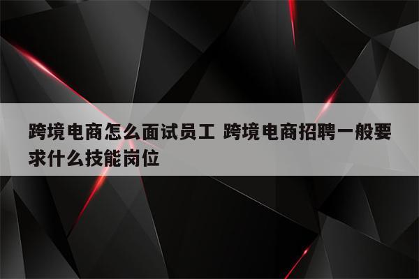 跨境电商怎么面试员工 跨境电商招聘一般要求什么技能岗位