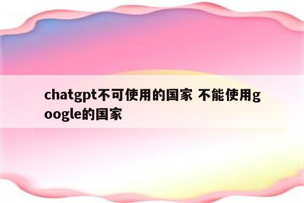 chatgpt不可使用的国家 不能使用google的国家