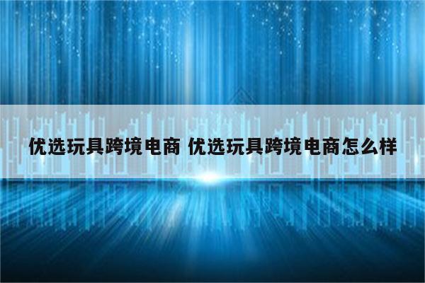 优选玩具跨境电商 优选玩具跨境电商怎么样