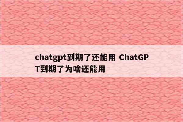 chatgpt到期了还能用 ChatGPT到期了为啥还能用
