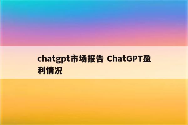 chatgpt市场报告 ChatGPT盈利情况