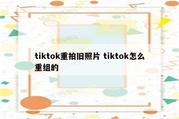 tiktok重拍旧照片 tiktok怎么重组的