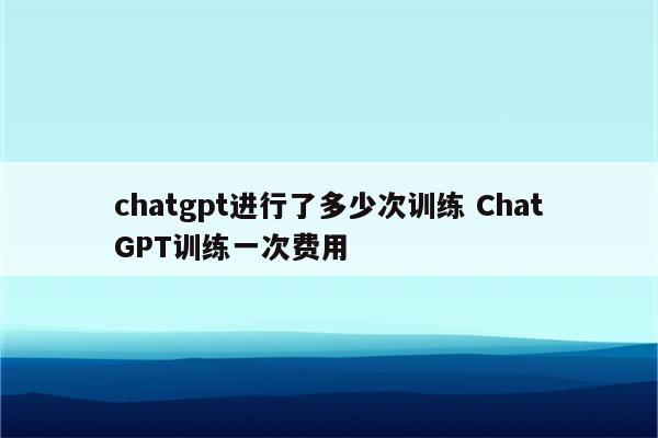chatgpt进行了多少次训练 ChatGPT训练一次费用