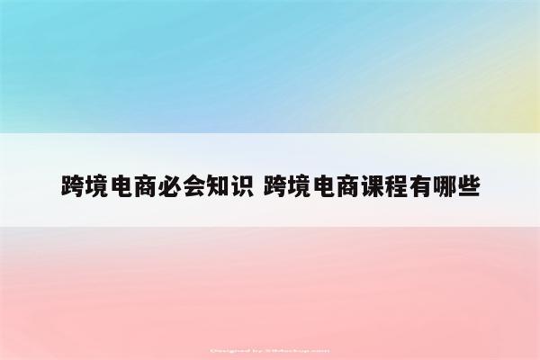 跨境电商必会知识 跨境电商课程有哪些