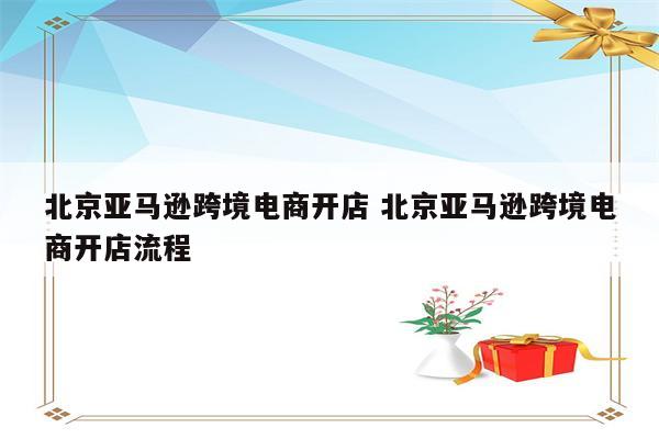 北京亚马逊跨境电商开店 北京亚马逊跨境电商开店流程