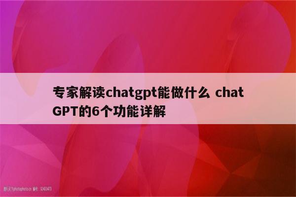 专家解读chatgpt能做什么 chatGPT的6个功能详解