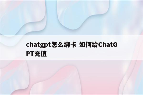 chatgpt怎么绑卡 如何给ChatGPT充值
