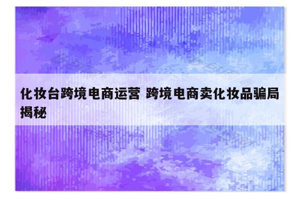 化妆台跨境电商运营 跨境电商卖化妆品骗局揭秘