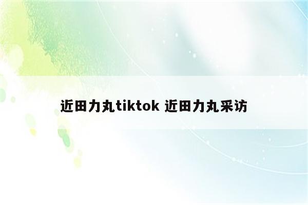 近田力丸tiktok 近田力丸采访