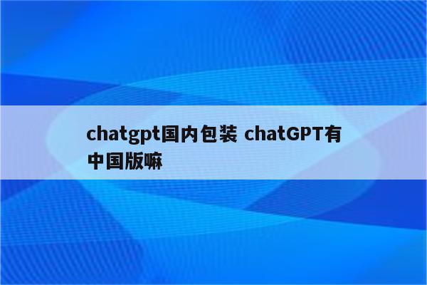 chatgpt国内包装 chatGPT有中国版嘛