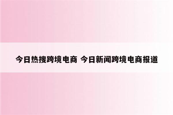 今日热搜跨境电商 今日新闻跨境电商报道