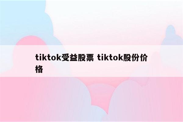 tiktok受益股票 tiktok股份价格