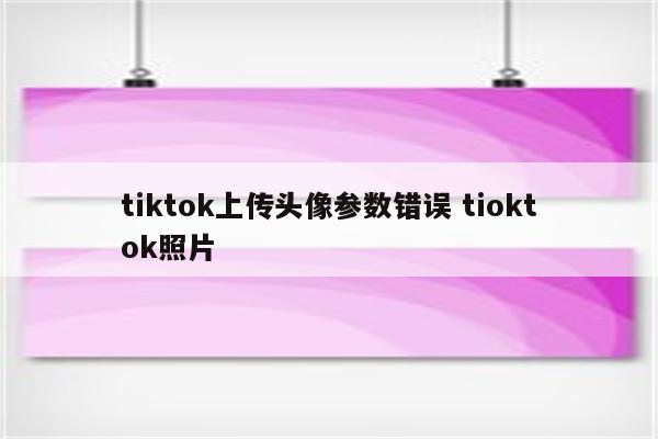 tiktok上传头像参数错误 tioktok照片