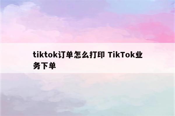 tiktok订单怎么打印 TikTok业务下单