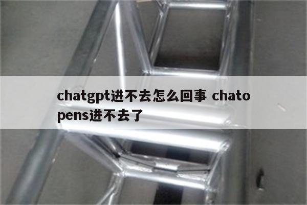 chatgpt进不去怎么回事 chatopens进不去了