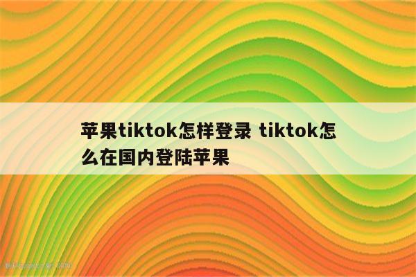 苹果tiktok怎样登录 tiktok怎么在国内登陆苹果