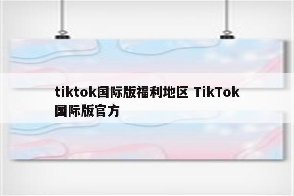 tiktok国际版福利地区 TikTok国际版官方