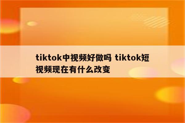 tiktok中视频好做吗 tiktok短视频现在有什么改变