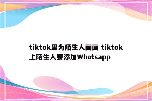 tiktok里为陌生人画画 tiktok上陌生人要添加Whatsapp