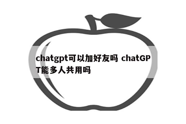 chatgpt可以加好友吗 chatGPT能多人共用吗