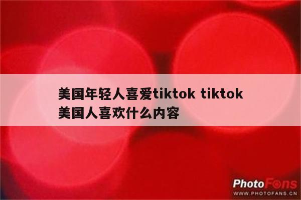 美国年轻人喜爱tiktok tiktok美国人喜欢什么内容