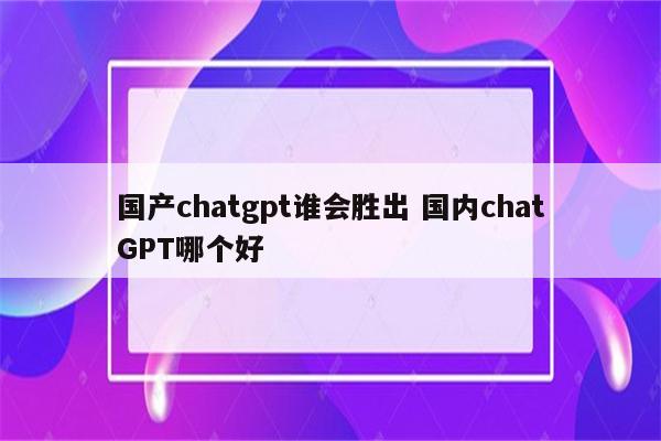 国产chatgpt谁会胜出 国内chatGPT哪个好