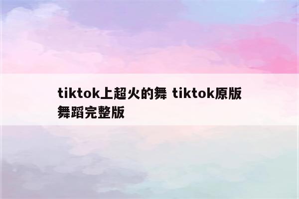tiktok上超火的舞 tiktok原版舞蹈完整版