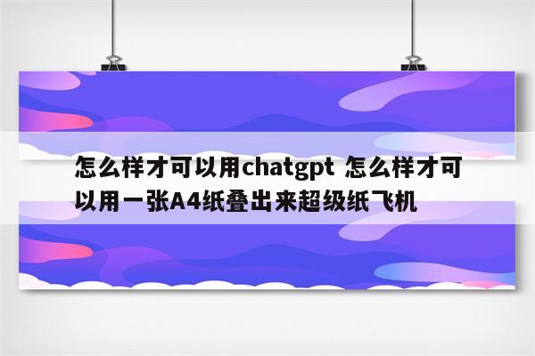 怎么样才可以用chatgpt 怎么样才可以用一张A4纸叠出来超级纸飞机
