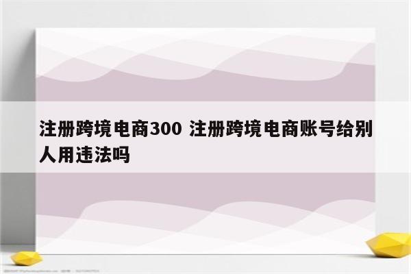 注册跨境电商300 注册跨境电商账号给别人用违法吗