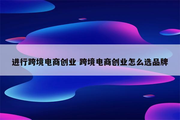 进行跨境电商创业 跨境电商创业怎么选品牌