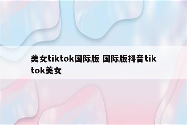 美女tiktok国际版 国际版抖音tiktok美女