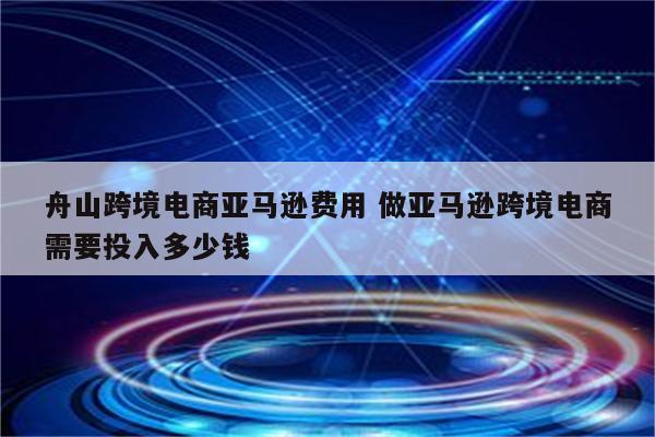 舟山跨境电商亚马逊费用 做亚马逊跨境电商需要投入多少钱