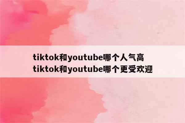 tiktok和youtube哪个人气高 tiktok和youtube哪个更受欢迎