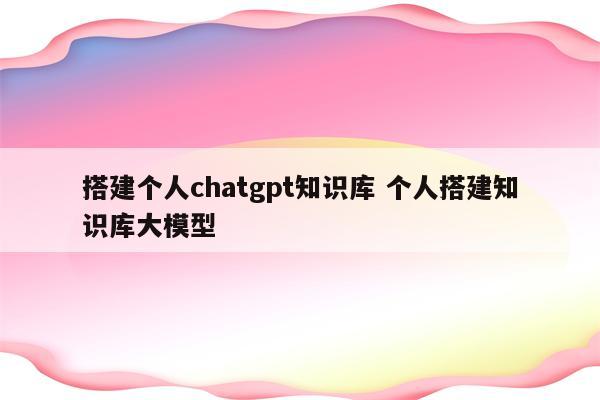 搭建个人chatgpt知识库 个人搭建知识库大模型