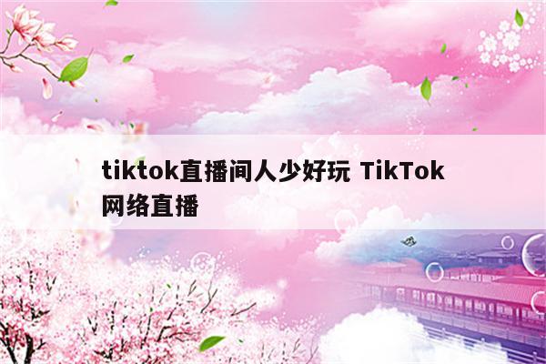 tiktok直播间人少好玩 TikTok网络直播