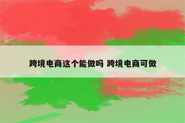 跨境电商这个能做吗 跨境电商可做