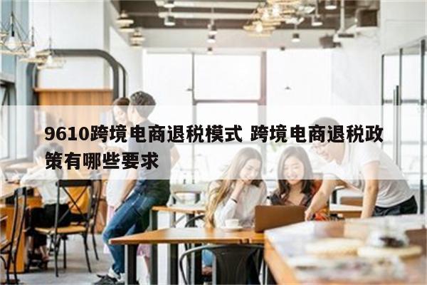 9610跨境电商退税模式 跨境电商退税政策有哪些要求