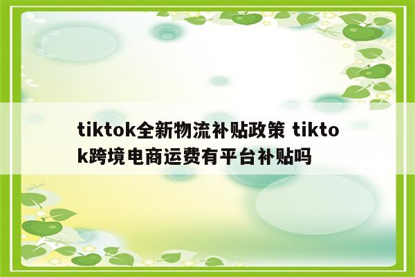 tiktok全新物流补贴政策 tiktok跨境电商运费有平台补贴吗