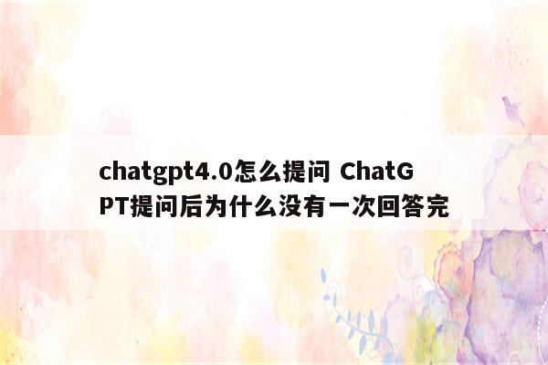 chatgpt4.0怎么提问 ChatGPT提问后为什么没有一次回答完