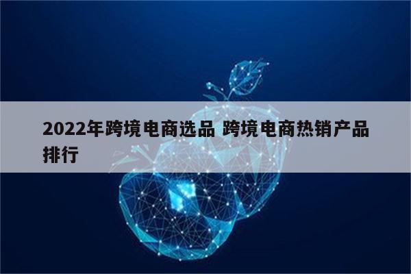 2022年跨境电商选品 跨境电商热销产品排行