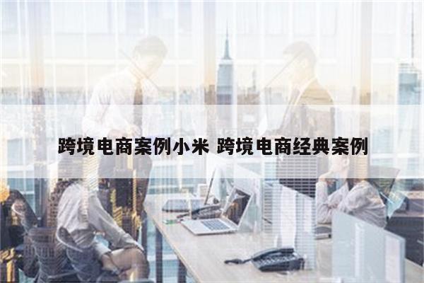 跨境电商案例小米 跨境电商经典案例