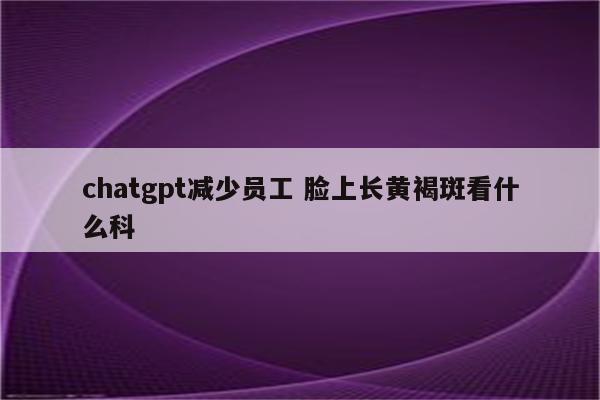 chatgpt减少员工 脸上长黄褐斑看什么科