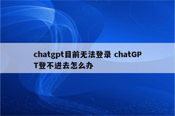 chatgpt目前无法登录 chatGPT登不进去怎么办