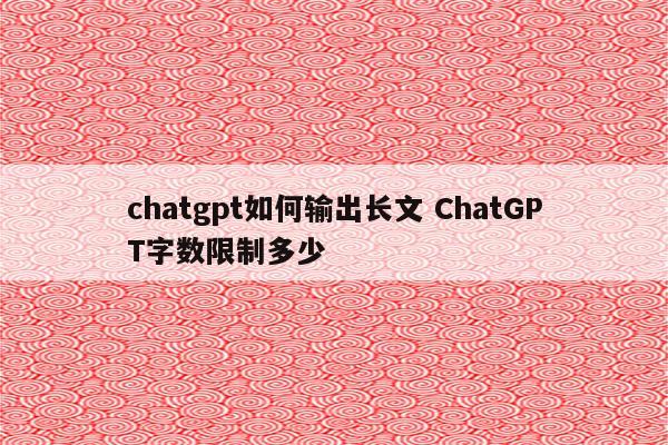 chatgpt如何输出长文 ChatGPT字数限制多少